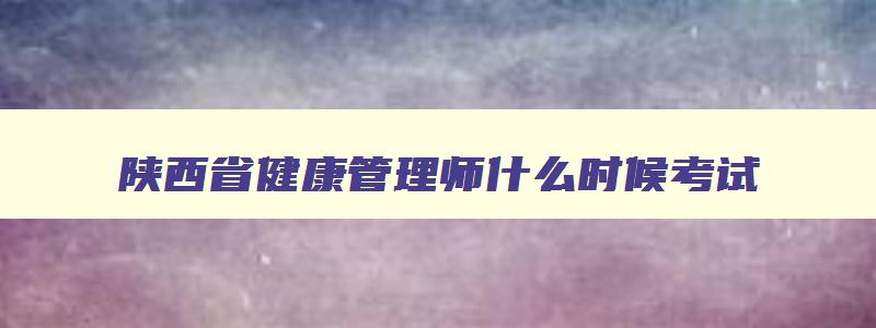 陕西省健康管理师什么时候考试,2023年陕西地区健康管理师考试时间是多少