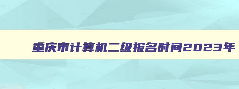 重庆市计算机二级报名时间2023年,重庆市计算机二级成绩查询时间