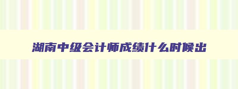 湖南中级会计师成绩什么时候出,湖南中级会计成绩公布时间2023