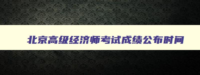 北京高级经济师考试成绩公布时间,北京高级经济师考试时间2023年