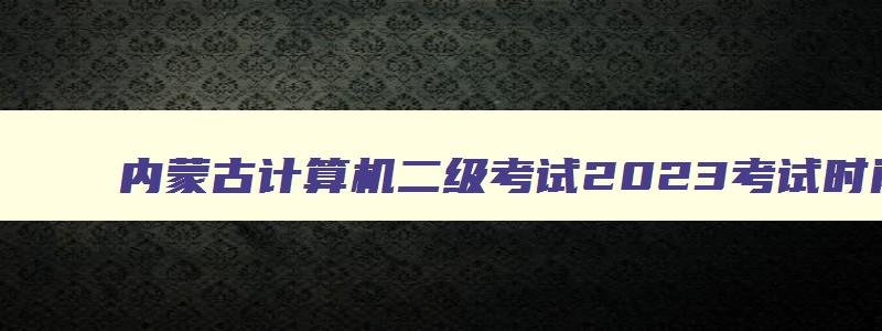 内蒙古计算机二级考试2023考试时间,内蒙古12月份计算机二级报名时间