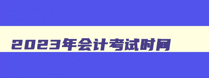 2023年会计考试时间,2023年会计中级考试时间报名时间