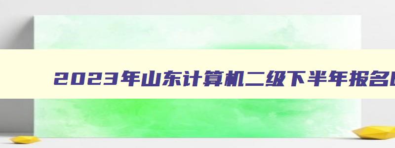 2023年山东计算机二级下半年报名时间（2023年山东计算机二级报名时间上半年）