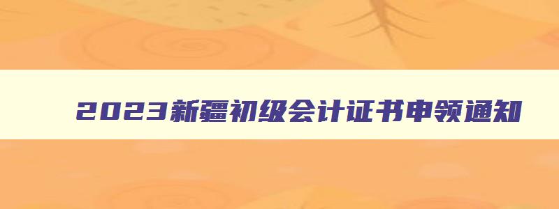 2023新疆初级会计证书申领通知,新疆初级会计证怎么领取