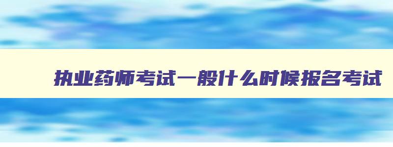 执业药师考试一般什么时候报名考试,执业药师考试一般什么时候报名