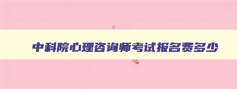 中科院心理咨询师考试报名费多少,心理咨询师考试报名费多少