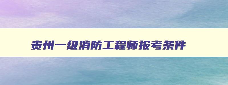 贵州一级消防工程师报考条件,贵州一级消防工程师报名条件