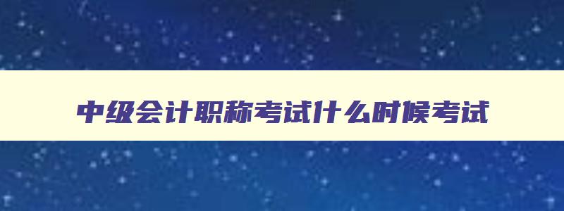 中级会计职称考试什么时候考试,中级会计职称啥时候考试