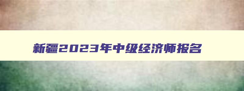 新疆2023年中级经济师报名,新疆中级经济师准考证打印时间