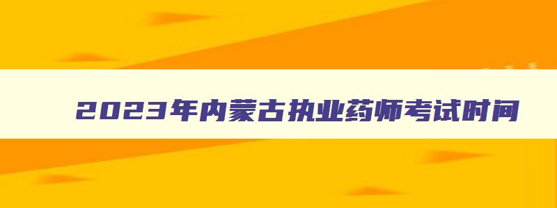 2023年内蒙古执业药师考试时间,2023年内蒙古执业药师补考考试时间安排表