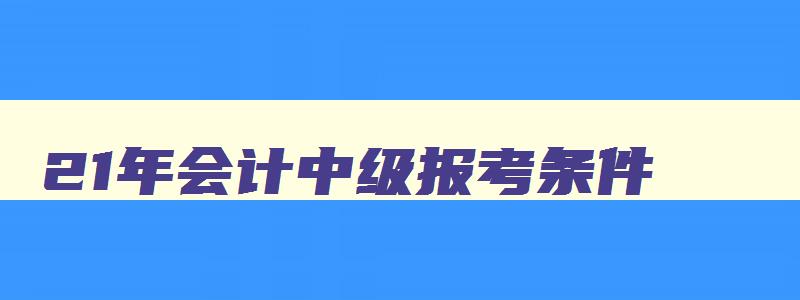 21年会计中级报考条件,2023年中级会计职称考试科目有哪些