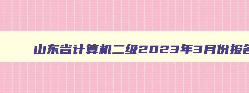 山东省计算机二级2023年3月份报名时间是多少,山东省计算机二级2023年3月份报名时间