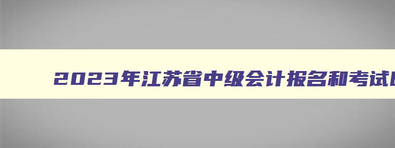 2023年江苏省中级会计报名和考试时间,2023年江苏省中级会计报名