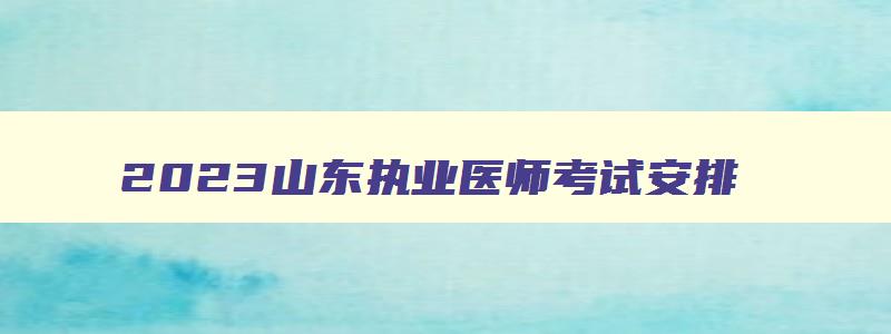 2023山东执业医师考试安排,山东省执医考试时间安排