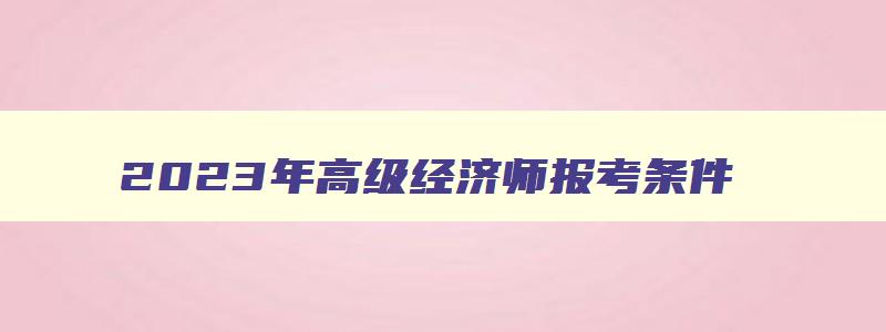 2023年高级经济师报考条件,2023年高级经济师的职称报考条件有哪些