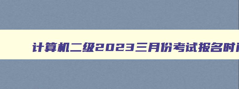 计算机二级2023三月份考试报名时间,2023年3月份计算机二级考试报名时间