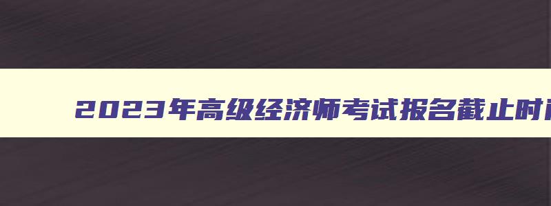 2023年高级经济师考试报名截止时间,2023高级经济师考试报名时间