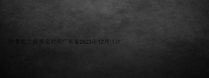 计算机二级报名时间广东省2023年12月（计算机二级考试2023报名时间广东）