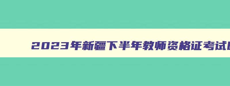 2023年新疆下半年教师资格证考试时间,新疆教师资格考试2023年下半年考试时间