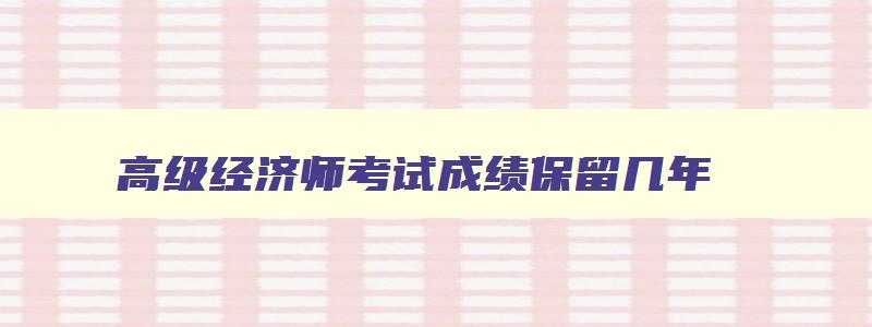 高级经济师考试成绩保留几年,高级经济师考试成绩保留多久