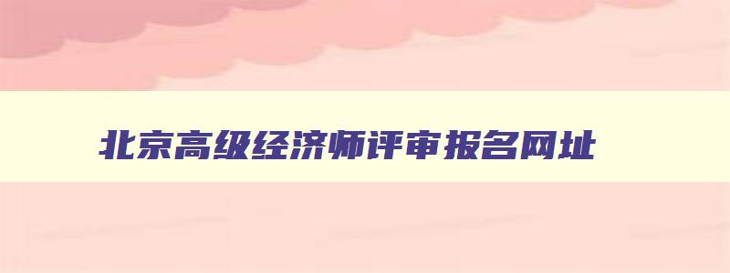 北京高级经济师评审报名网址,北京高级经济师评审报名