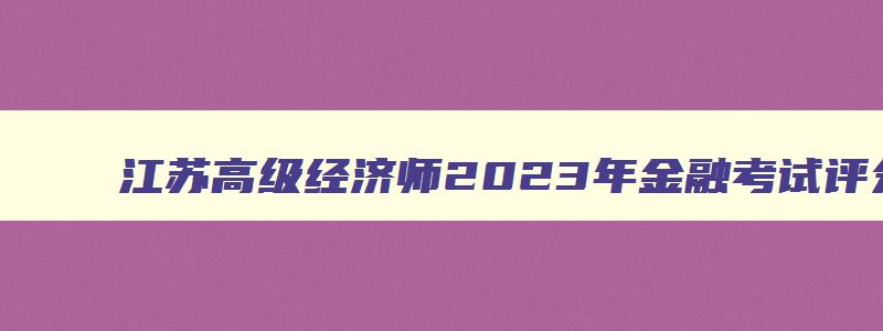 江苏高级经济师2023年金融考试评分,江苏高级经济师2023