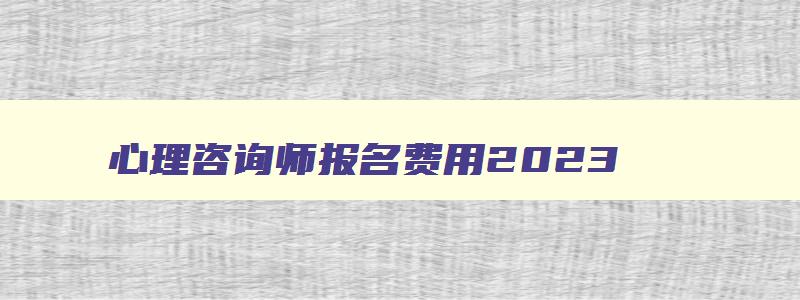 心理咨询师报名费用2023,心理咨询师报名的费用