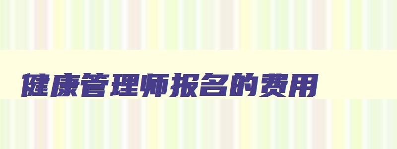 健康管理师报名的费用,健康管理师报名费要多少钱