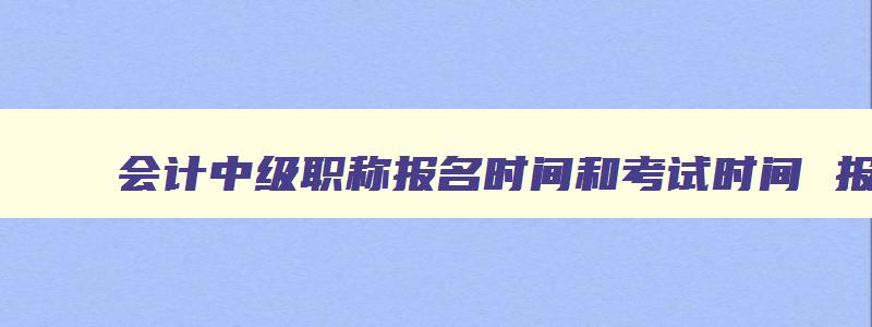 会计中级职称报名时间和考试时间