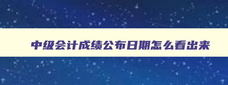 中级会计成绩公布日期怎么看出来,中级会计成绩公布日期怎么看