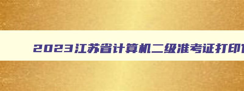 2023江苏省计算机二级准考证打印官网入口,江苏省计算机二级打印准考证时间
