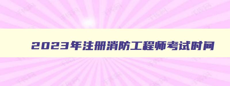 2023年注册消防工程师考试时间,2023年注册消防工程师报考条件