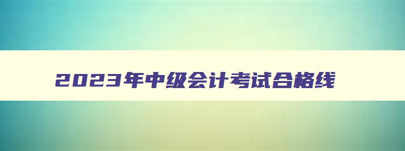 2023年中级会计考试合格线,2023年中级会计师成绩合格分数线