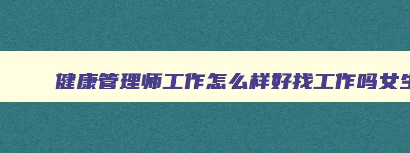 健康管理师工作怎么样好找工作吗女生,健康管理师工作怎么样好找工作吗