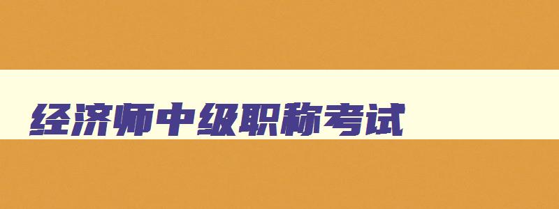 经济师中级职称考试,2023年报考经济师中级职称的条件