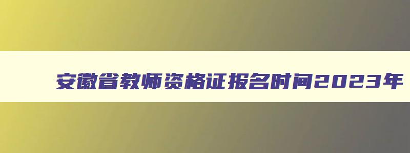 安徽省教师资格证报名时间2023年,2023年安徽省教师资格证报名时间以及条件