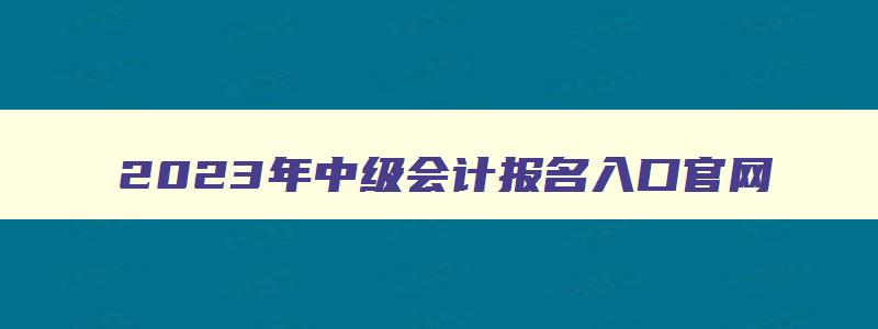 2023年中级会计报名入口官网,2023年中级会计考试报名网站是什么