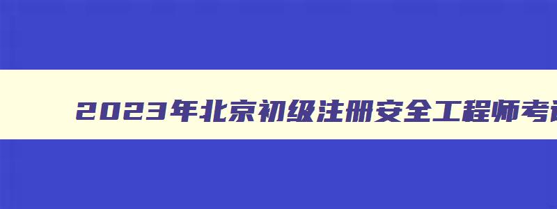 2023年北京初级注册安全工程师考试时间（2023年北京初级注册安全工程师考试时间安排）