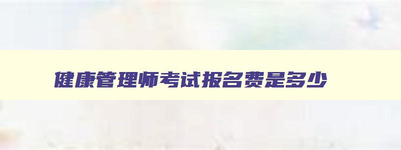 健康管理师考试报名费是多少,2023年健康管理师报考费用