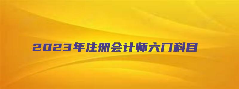 2023年注册会计师六门科目（2023年注册会计师六门科目有哪些）