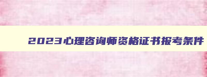 2023心理咨询师资格证书报考条件,心理咨询师资格考试条件