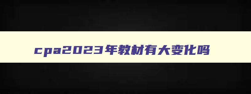 cpa2023年教材有大变化吗,2023年cpa教材啥时候出来