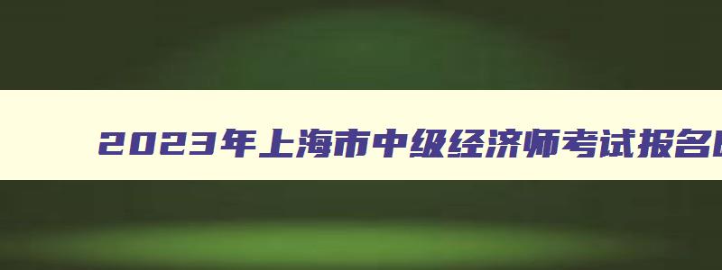 2023年上海市中级经济师考试报名时间,上海中级经济师2023年报名和考试时间