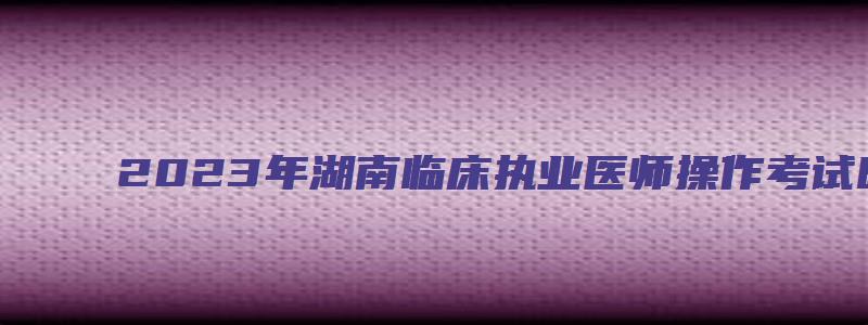 2023年湖南临床执业医师操作考试时间为6月3号到14号（湖南省临床执业医师考试时间）