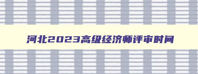 河北2023高级经济师评审时间,2023年河北省高级经济师评审