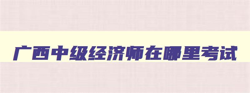 广西中级经济师在哪里考试,广西中级经济师考试报名