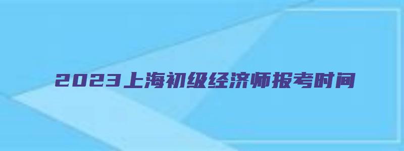 2023上海初级经济师报考时间（2023上海初级经济师报考时间表）