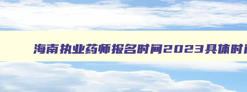 海南执业药师报名时间2023具体时间,海南执业药师报名时间2023