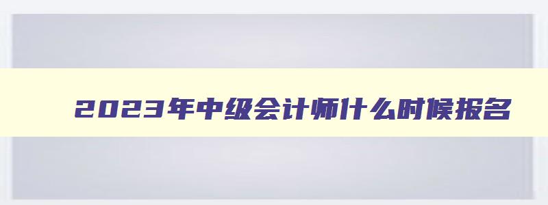 2023年中级会计师什么时候报名,2023年中级会计师什么时候考试