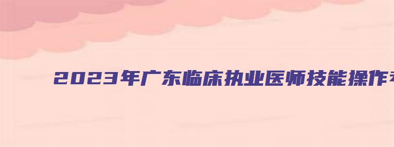 2023年广东临床执业医师技能操作考试时间（2023年广东临床执业医师技能操作考试时间表）